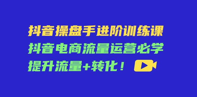 抖音操盘手进阶训练课：抖音电商流量运营必学，提升流量+转化-小白项目网