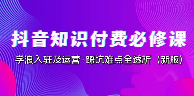 抖音·知识付费·必修课，学浪入驻及运营·踩坑难点全透析（2023新版）-小白项目网