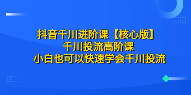 抖音千川进阶课【核心版】 千川投流高阶课 小白也可以快速学会千川投流-小白项目网