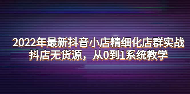 2022年最新抖音小店精细化店群实战，抖店无货源，从0到1系统教学-小白项目网