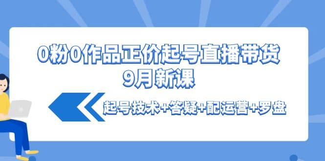 0粉0作品正价起号直播带货9月新课：起号技术+答疑+配运营+罗盘-小白项目网