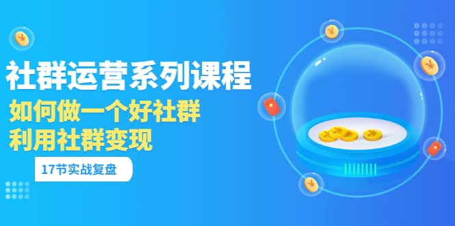 「社群运营系列课程」如何做一个好社群，利用社群变现（17节实战复盘）-小白项目网