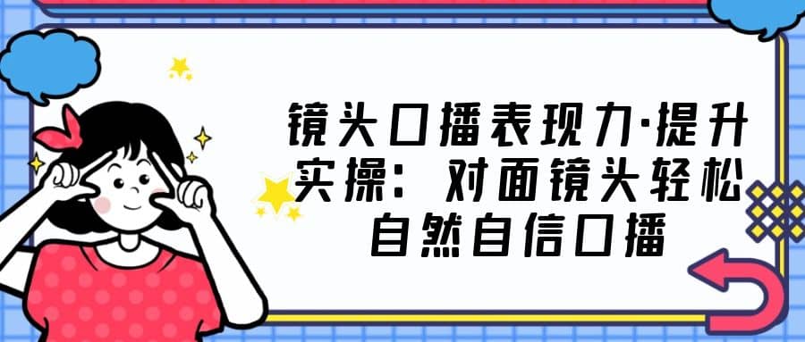 镜头口播表现力·提升实操：对面镜头轻松自然自信口播（23节课）-小白项目网