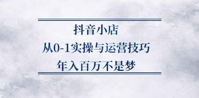 抖音小店从0-1实操与运营技巧,价值5980元-小白项目网