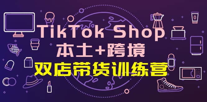 TikTok Shop本土+跨境 双店带货训练营（第十五期）全球好物买卖 一店卖全球-小白项目网