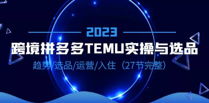 2023跨境·拼多多·TEMU实操与选品，趋势·选品·运营·入住（27节完整）-小白项目网