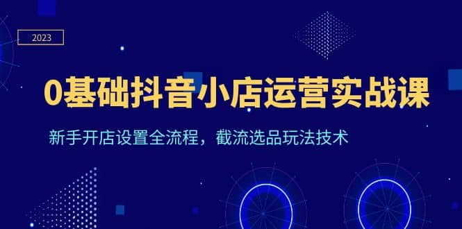 0基础抖音小店运营实战课，小白开店设置全流程，截流选品玩法技术-小白项目网