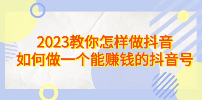 2023教你怎样做抖音，如何做一个能赚钱的抖音号（22节课）-小白项目网