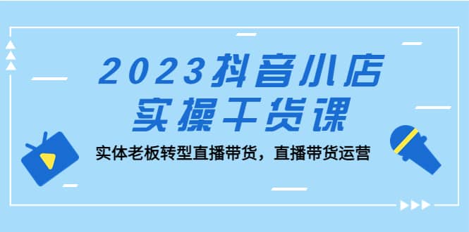 2023抖音小店实操干货课：实体老板转型直播带货，直播带货运营-小白项目网