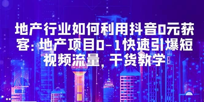 地产行业如何利用抖音0元获客：地产项目0-1快速引爆短视频流量，干货教学-小白项目网