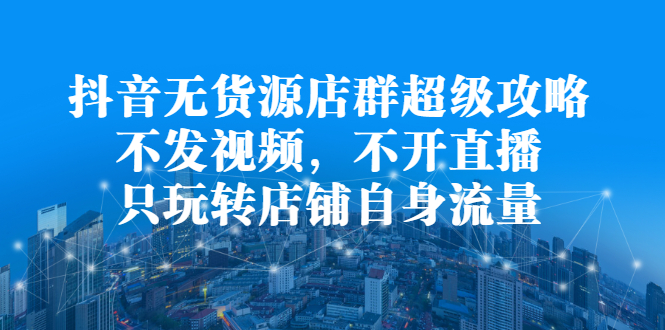 抖音无货源店群超级攻略：不发视频，不开直播，只玩转店铺自身流量-小白项目网