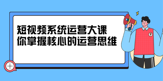 短视频系统运营大课，你掌握核心的运营思维 价值7800元-小白项目网