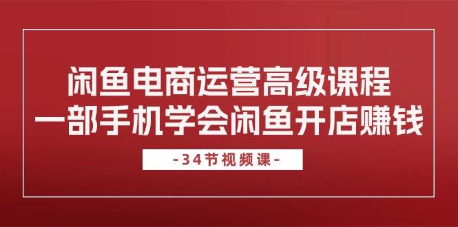 闲鱼电商运营高级课程，一部手机学会闲鱼开店赚钱（34节课）-小白项目网