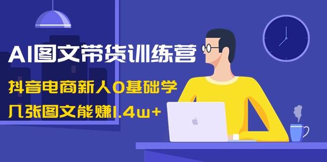 AI图文带货训练营：抖音电商新人0基础学，几张图文能赚1.4w+-小白项目网