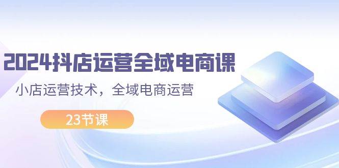 2024抖店运营-全域电商课，小店运营技术，全域电商运营（23节课）-小白项目网