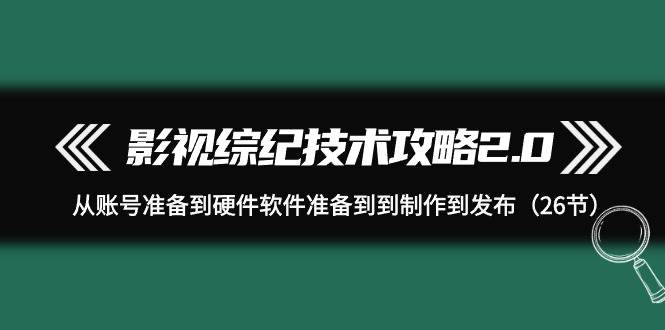 影视 综纪技术攻略2.0：从账号准备到硬件软件准备到到制作到发布（26节）-小白项目网