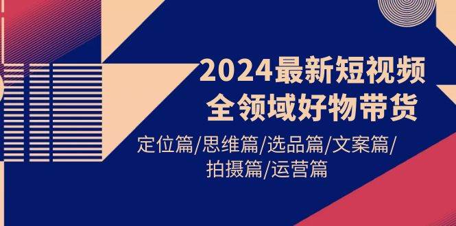 2024最新短视频全领域好物带货 定位篇/思维篇/选品篇/文案篇/拍摄篇/运营篇-小白项目网