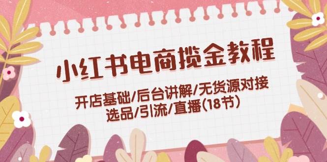 小红书电商揽金教程：开店基础/后台讲解/无货源对接/选品/引流/直播(18节)-小白项目网