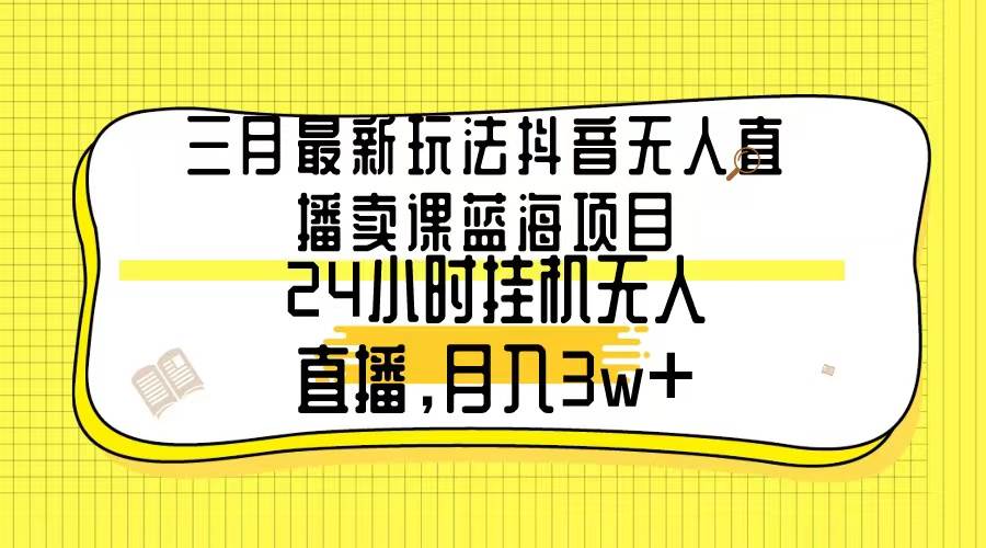 三月最新玩法抖音无人直播卖课蓝海项目，24小时无人直播，月入3w+-小白项目网