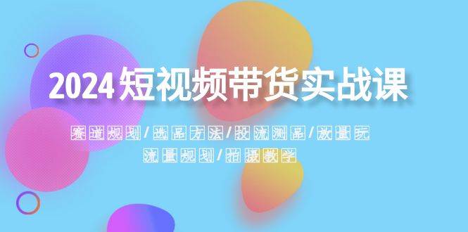 2024短视频带货实战课：赛道规划·选品方法·投流测品·放量玩法·流量规划-小白项目网