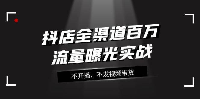 抖店-全渠道百万流量曝光实战，不开播，不发视频带货（16节课）-小白项目网