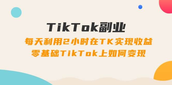 TikTok副业：每天利用2小时在TK实现收益，零基础TikTok上如何变现，34节程-小白项目网