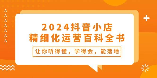 2024抖音小店-精细化运营百科全书：让你听得懂，学得会，能落地（34节课）-小白项目网