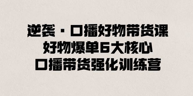 逆袭·口播好物带货课，好物爆单6大核心，口播带货强化训练营-小白项目网