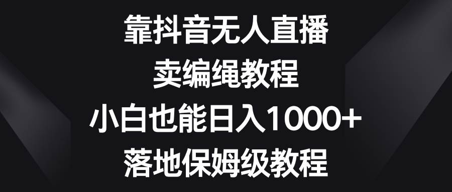 靠抖音无人直播，卖编绳教程，小白也能日入1000+，落地保姆级教程-小白项目网