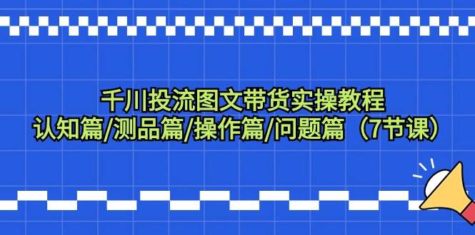 千川投流图文带货实操教程：认知篇/测品篇/操作篇/问题篇（7节课）-小白项目网