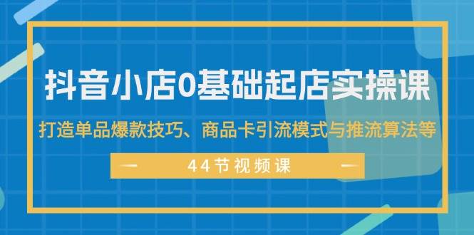 抖音小店0基础起店实操课，打造单品爆款技巧、商品卡引流模式与推流算法等-小白项目网