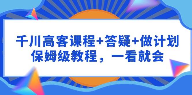 千川 高客课程+答疑+做计划，保姆级教程，一看就会-小白项目网