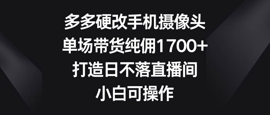 多多硬改手机摄像头，单场带货纯佣1700+，打造日不落直播间，小白可操作-小白项目网