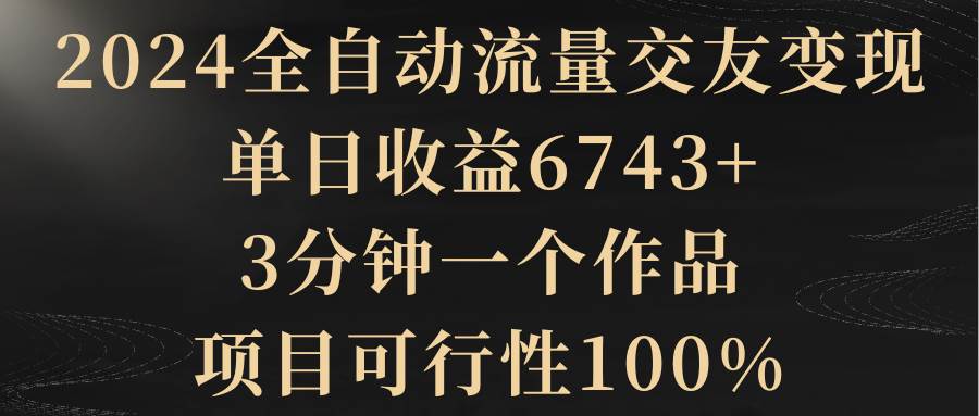 2024全自动流量交友变现，单日收益6743+，3分钟一个作品，项目可行性100%-小白项目网