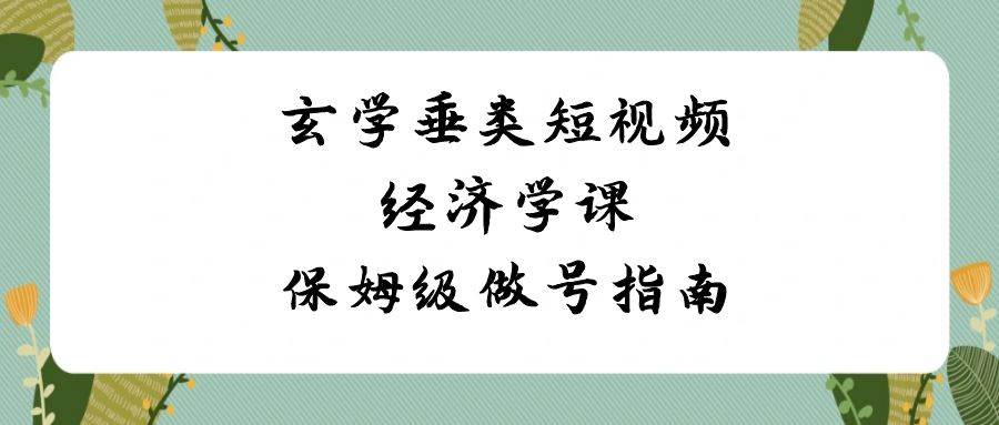 玄学 垂类短视频经济学课，保姆级做号指南（8节课）-小白项目网