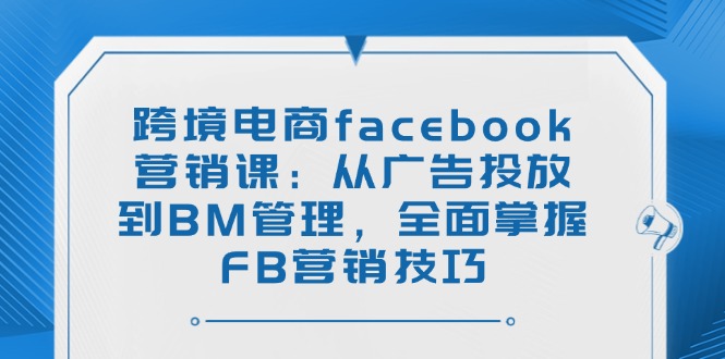 跨境电商facebook营销课：从广告投放到BM管理，全面掌握FB营销技巧-小白项目网