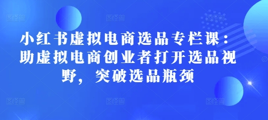 小红书虚拟电商选品专栏课：助虚拟电商创业者打开选品视野，突破选品瓶颈 - 小白项目网-小白项目网