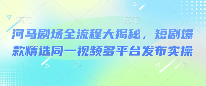 河马剧场全流程大揭秘，短剧爆款精选同一视频多平台发布实操-小白项目网