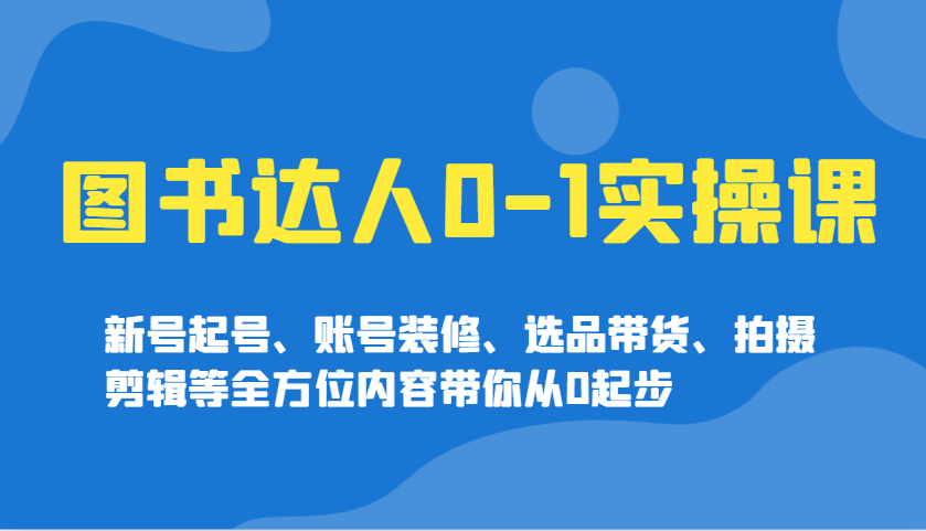 图书达人0-1实操课，新号起号、账号装修、选品带货、拍摄剪辑等全方位内容带你从0起步-小白项目网