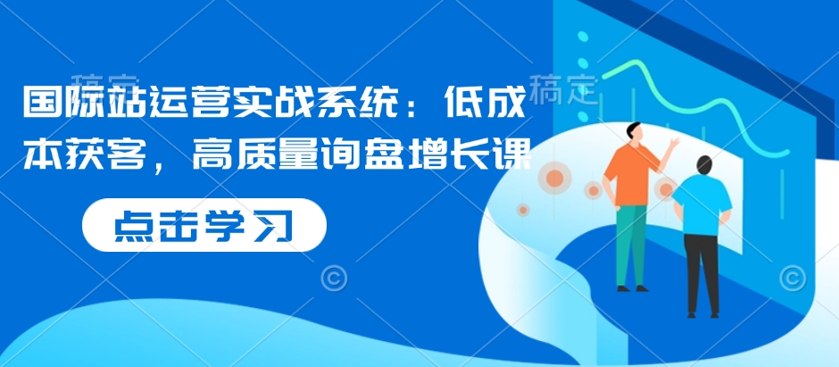 国际站运营实战系统：低成本获客，高质量询盘增长课-啦啦收录网