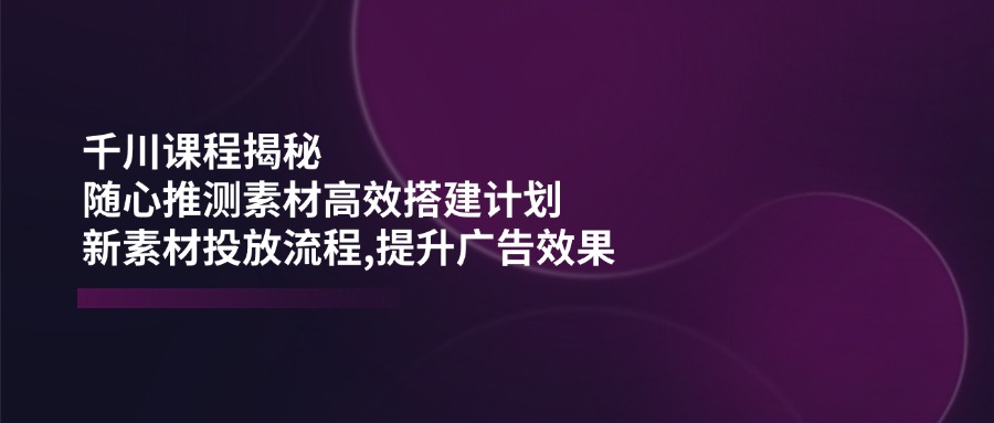 千川课程揭秘：随心推测素材高效搭建计划,新素材投放流程,提升广告效果-小白项目网