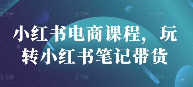 小红书电商课程，玩转小红书笔记带货-小白项目网