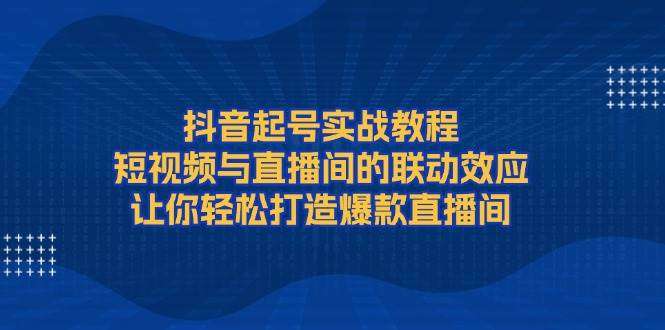 抖音起号实战教程，短视频与直播间的联动效应，让你轻松打造爆款直播间 - 小白项目网-小白项目网