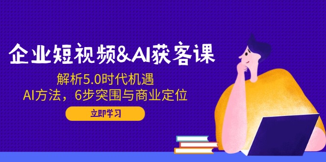 企业短视频&AI获客课：解析5.0时代机遇，AI方法，6步突围与商业定位-小白项目网