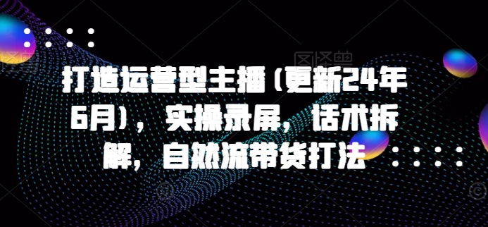 打造运营型主播(更新25年2月)，实操录屏，话术拆解，自然流带货打法-小白项目网