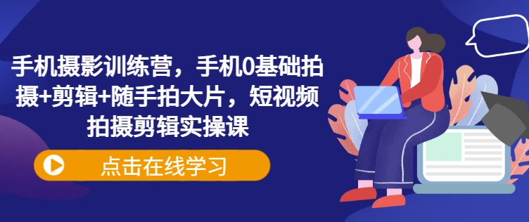 手机摄影训练营，手机0基础拍摄+剪辑+随手拍大片，短视频拍摄剪辑实操课-小白项目网