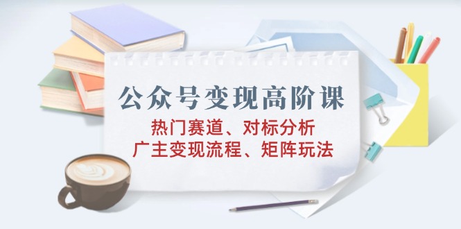 公众号变现高阶课：热门赛道、对标分析、广告主变现流程、矩阵玩法-小白项目网