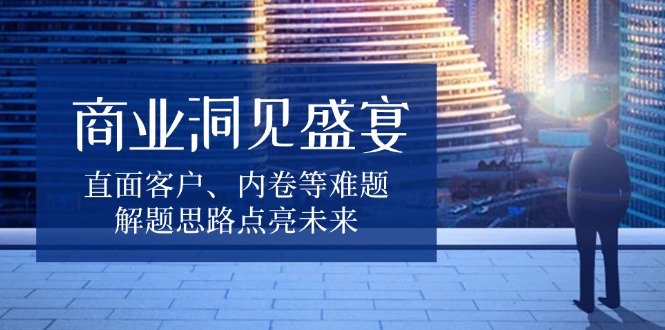 商业洞见盛宴，直面客户、内卷等难题，解题思路点亮未来 - 小白项目网-小白项目网