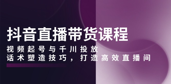 抖音直播带货课程，视频起号与千川投放，话术塑造技巧，打造高效直播间 - 小白项目网-小白项目网