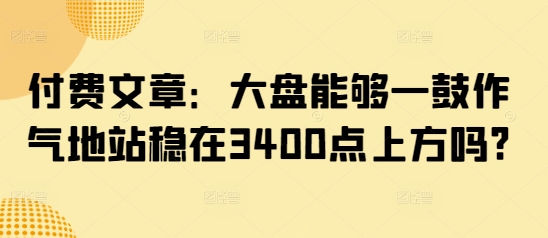 付费文章：大盘能够一鼓作气地站稳在3400点上方吗?-小白项目网